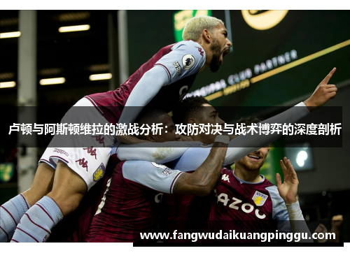 卢顿与阿斯顿维拉的激战分析：攻防对决与战术博弈的深度剖析